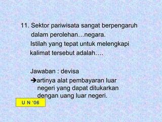 11. Sektor pariwisata sangat berpengaruh
    dalam perolehan…negara.
    Istilah yang tepat untuk melengkapi
   kalimat tersebut adalah….

   Jawaban : devisa
   artinya alat pembayaran luar
     negeri yang dapat ditukarkan
     dengan uang luar negeri.
U N ‘06
 