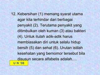 12. Kebersihan (1) memang syarat utama
    agar kita terhindar dari berbagai
    penyakit (2). Terutama penyakit yang
    ditimbulkan oleh kuman (3) atau bakteri
    (4). Untuk itulah adik-adik harus
    membiasakan diri untuk selalu hidup
    bersih (5) dan sehat (6). Urutan istilah
    kesehatan yang bernomor tersebut bila
    disusun secara alfabetis adalah….
 U N ‘06
 