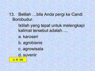 13. Belilah …bila Anda pergi ke Candi
  Borobudur.
     Istilah yang tepat untuk melengkapi
     kalimat tersebut adalah….
     a. karoseri
     b. agrobisnis
     c. agrowisata
     d. suvenir
  U N ‘06
 