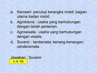 a. Karoseri: penutup kerangka mobil; bagian
   utama badan mobil.
b. Agrobisnis : usaha yang berhubungan
   dengan tanah pertanian.
c. Agrowisata : usaha yang berhubungan
   dengan wisata.
d. Suvenir : tandamata; kenang-kenangan;
   cenderamata.

Jawaban : Suvenir
 U N ‘06
 