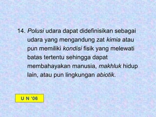 14. Polusi udara dapat didefinisikan sebagai
    udara yang mengandung zat kimia atau
    pun memiliki kondisi fisik yang melewati
    batas tertentu sehingga dapat
    membahayakan manusia, makhluk hidup
    lain, atau pun lingkungan abiotik.


 U N ‘06
 