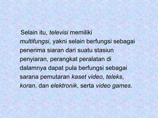 Selain itu, televisi memiliki
multifungsi, yakni selain berfungsi sebagai
penerima siaran dari suatu stasiun
penyiaran, perangkat peralatan di
dalamnya dapat pula berfungsi sebagai
sarana pemutaran kaset video, teleks,
koran, dan elektronik, serta video games.
 