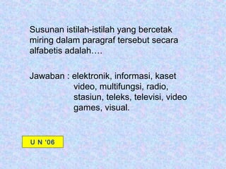 Susunan istilah-istilah yang bercetak
miring dalam paragraf tersebut secara
alfabetis adalah….

Jawaban : elektronik, informasi, kaset
          video, multifungsi, radio,
          stasiun, teleks, televisi, video
          games, visual.


U N ‘06
 