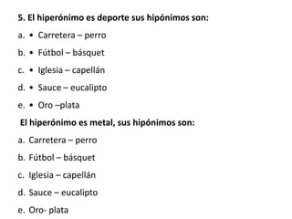 5. El hiperónimo es deporte sus hipónimos son:
a. • Carretera – perro
b. • Fútbol – básquet
c. • Iglesia – capellán
d. • Sauce – eucalipto
e. • Oro –plata
El hiperónimo es metal, sus hipónimos son:
a. Carretera – perro
b. Fútbol – básquet
c. Iglesia – capellán
d. Sauce – eucalipto
e. Oro- plata
 