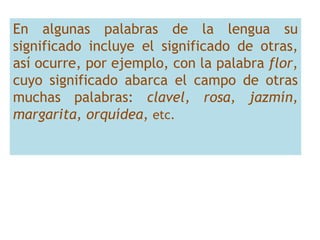 En algunas palabras de la lengua su
significado incluye el significado de otras,
así ocurre, por ejemplo, con la palabra flor,
cuyo significado abarca el campo de otras
muchas palabras: clavel, rosa, jazmín,
margarita, orquídea, etc.
 