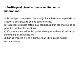 3. Sustituye el término que se repite por un
hiperónimo.
a) Mi antiguo compañero de trabajo ha abierto una zapatería. la
zapatería está situada en una céntrica calle.
b) Todos los vestidos están muy rebajados. Por ese motivo no se
permite cambiar los vestidos.
c) Viajaremos en avión. Mi padre dice que prefiere el avión por
ser uno de los más seguros.
d) Carlos empezó a leer el libro. Era un libro que le habían
recomendado.
 