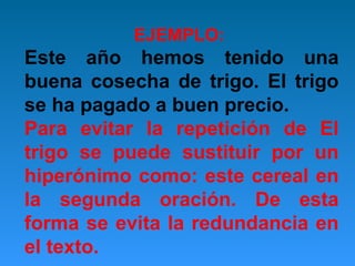 EJEMPLO:

Este año hemos tenido una
buena cosecha de trigo. El trigo
se ha pagado a buen precio.
Para evitar la repetición de El
trigo se puede sustituir por un
hiperónimo como: este cereal en
la segunda oración. De esta
forma se evita la redundancia en
el texto.

 