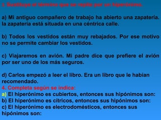 3. Sustituye

el término que se repite por un hiperónimo.

a) Mi antiguo compañero de trabajo ha abierto una zapatería.
la zapatería está situada en una céntrica calle.
b) Todos los vestidos están muy rebajados. Por ese motivo
no se permite cambiar los vestidos.
c) Viajaremos en avión. Mi padre dice que prefiere el avión
por ser uno de los más seguros.
d) Carlos empezó a leer el libro. Era un libro que le habían
recomendado.
4. Completa según se indica:
a) El hiperónimo es cubiertos, entonces sus hipónimos son:
b) El hiperónimo es cítricos, entonces sus hipónimos son:
c) El hiperónimo es electrodomésticos, entonces sus
hipónimos son:

 