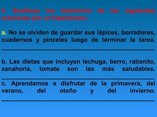 5. Sustituye los hipónimos de las siguientes
oraciones por un hiperónimo:
a. No se olviden de guardar sus lápices, borradores,
cuadernos y pinceles luego de terminar la tarea.
_____________________________________________
b. Las dietas que incluyen lechuga, berro, rabanito,
zanahoria, tomate son las más saludables.
_____________________________________________
c. Aprendamos a disfrutar de la primavera, del
verano,
del
otoño
y
del
invierno.
_____________________________________________

 