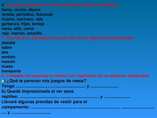 6. Escribe el hiperónimo de los siguientes grupos de palabras.
llama, vicuña, alpaca
revista, periódico, fascículo
huaino, marinera, vals
garbanzo, frijol, lenteja
mesa, silla, cama
rojo, marrón, amarillo
7. Escribe tres ´hipónimos de cada uno de los siguientes hiperónimos:
planeta
sabor
pez
sentido
insecto
hueso
transporte
8. Completa los espacios en blanco con hipónimos de las palabras destacadas.

a) ¿Qué te parecen mis juegos de mesa?
Tengo ........................., ............................... y .......................
b) Quedé impresionada al ver esos
reptiles: ................................, ................................ y ......................
Llevaré algunas prendas de vestir para el
campamento: ....................................., .................................., ............................
.... y .................................

 