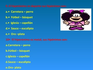 9. El hiperónimo es deporte sus hipónimos son:
a.• Carretera – perro
b.• Fútbol – básquet
c.• Iglesia – capellán
d.• Sauce – eucalipto
e.• Oro –plata
10• El hiperónimo es metal, sus hipónimos son:
a.Carretera – perro
b.Fútbol – básquet
c.Iglesia – capellán
d.Sauce – eucalipto
e.Oro- plata

 
