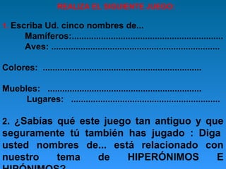 REALIZA EL SIGUIENTE JUEGO:
1. Escriba Ud. cinco nombres de...

Mamíferos:..............................................................
Aves: .....................................................................
Colores: .................................................................
Muebles: ...............................................................
Lugares: .............................................................
2. ¿Sabías qué este juego tan antiguo y que

seguramente tú también has jugado : Diga
usted nombres de... está relacionado con
nuestro
tema
de
HIPERÓNIMOS
E

 