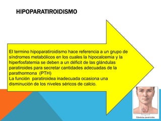 HIPOPARATIROIDISMO




El termino hipoparatiroidismo hace referencia a un grupo de
síndromes metabólicos en los cuales la hipocalcemia y la
hiperfosfatemia se deben a un déficit de las glándulas
paratiroides para secretar cantidades adecuadas de la
parathormona (PTH)
La función paratiroidea inadecuada ocasiona una
disminución de los niveles séricos de calcio.
 