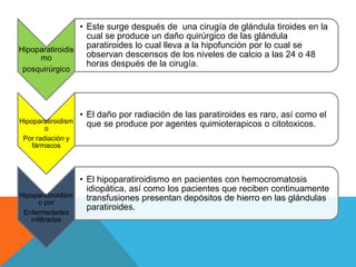 • Este surge después de una cirugía de glándula tiroides en la
                   cual se produce un daño quirúrgico de las glándula
Hipoparatiroidis
                   paratiroides lo cual lleva a la hipofunción por lo cual se
     mo            observan descensos de los niveles de calcio a las 24 o 48
                   horas después de la cirugía.
 posquirúrgico




                    • El daño por radiación de las paratiroides es raro, así como el
Hipoparatiroidism     que se produce por agentes quimioterapicos o citotoxicos.
        o
 Por radiación y
    fármacos



                    • El hipoparatiroidismo en pacientes con hemocromatosis
                      idiopática, así como los pacientes que reciben continuamente
Hipoparatiroidism     transfusiones presentan depósitos de hierro en las glándulas
      o por
                      paratiroides.
 Enfermedades
   infiltradas
 