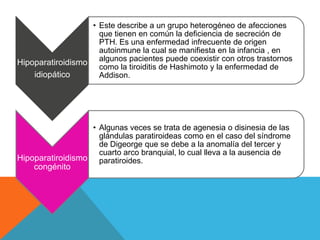 • Este describe a un grupo heterogéneo de afecciones
                    que tienen en común la deficiencia de secreción de
                    PTH. Es una enfermedad infrecuente de origen
                    autoinmune la cual se manifiesta en la infancia , en
Hipoparatiroidismo algunos pacientes puede coexistir con otros trastornos
                    como la tiroiditis de Hashimoto y la enfermedad de
    idiopático      Addison.




                  • Algunas veces se trata de agenesia o disinesia de las
                    glándulas paratiroideas como en el caso del síndrome
                    de Digeorge que se debe a la anomalía del tercer y
                    cuarto arco branquial, lo cual lleva a la ausencia de
Hipoparatiroidismo paratiroides.
    congénito
 