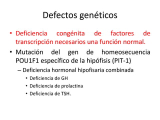 Defectos genéticos
• Deficiencia congénita de factores de
transcripción necesarios una función normal.
• Mutación del gen de homeosecuencia
POU1F1 específico de la hipófisis (PIT-1)
– Deficiencia hormonal hipofisaria combinada
• Deficiencia de GH
• Deficiencia de prolactina
• Deficiencia de TSH.
 