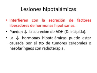 Lesiones hipotalámicas
• Interfieren con la secreción de factores
liberadores de hormonas hipofisarias.
• Pueden ↓ la secreción de ADH (D. insípida).
• La ↓ hormonas hipotalámicas puede estar
causada por el tto de tumores cerebrales o
nasofaríngeos con radioterapia.
 