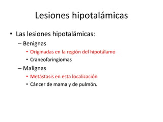 Lesiones hipotalámicas
• Las lesiones hipotalámicas:
– Benignas
• Originadas en la región del hipotálamo
• Craneofaringiomas
– Malignas
• Metástasis en esta localización
• Cáncer de mama y de pulmón.
 