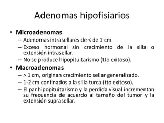 Adenomas hipofisiarios
• Microadenomas
– Adenomas intrasellares de < de 1 cm
– Exceso hormonal sin crecimiento de la silla o
extensión intrasellar.
– No se produce hipopituitarismo (tto exitoso).
• Macroadenomas
– > 1 cm, originan crecimiento sellar generalizado.
– 1-2 cm confinados a la silla turca (tto exitoso).
– El panhipopituitarismo y la perdida visual incrementan
su frecuencia de acuerdo al tamaño del tumor y la
extensión suprasellar.
 
