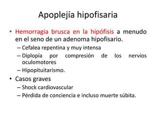 Apoplejía hipofisaria
• Hemorragia brusca en la hipófisis a menudo
en el seno de un adenoma hipofisario.
– Cefalea repentina y muy intensa
– Diplopía por compresión de los nervios
oculomotores
– Hipopituitarismo.
• Casos graves
– Shock cardiovascular
– Pérdida de conciencia e incluso muerte súbita.
 