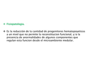  Fisiopatologia.
 Es la reducción de la cantidad de progenitores hematopoyeticos
a un nivel que no permite la reconstitucion funcional, y/o la
presencia de anormalidades de algunos componentes que
regulan esta funcion desde el microambiente medular.
 