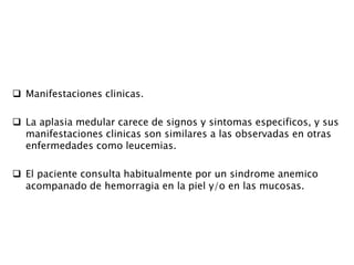 Manifestaciones clinicas.
 La aplasia medular carece de signos y sintomas especificos, y sus
manifestaciones clinicas son similares a las observadas en otras
enfermedades como leucemias.
 El paciente consulta habitualmente por un sindrome anemico
acompanado de hemorragia en la piel y/o en las mucosas.
 