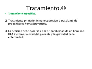 Tratamiento.
• Tratamiento específico.
 Tratamiento primario: inmunosupresion o trasplante de
progenitores hematopoyeticos.
 La decision debe basarse en la disponibilidad de un hermano
HLA identico, la edad del paciente y la gravedad de la
enfermedad.
 