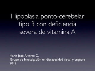 Hipoplasia ponto-cerebelar
  tipo 3 con deﬁciencia
   severa de vitamina A


Maria José Álvarez O.
Grupo de Investigación en discapacidad visual y ceguera
2012
 