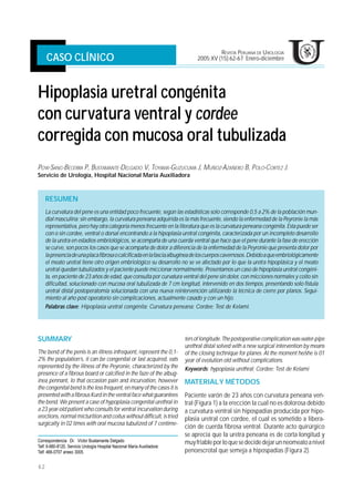 Hipoplasia uretral congénita con curvatura ventral y cordee, corregido con mucosa oral tubulizada UROLOGÍA
                                                                                            REVISTA PERUANA DE
     CASO CLÍNICO                                                               2005;XV (15):62-67 Enero-diciembre




Hipoplasia uretral congénita
con curvatura ventral y cordee
corregida con mucosa oral tubulizada
POW-SANG-BECERRA P, BUSTAMANTE-DELGADO V, TOYAMA-GUZUCUMA J, MUÑOZ-AZAÑERO B, POLO-CORTEZ J.
Servicio de Urología, Hospital Nacional María Auxiliadora



     RESUMEN
     La curvatura del pene es una entidad poco frecuente, según las estadísticas solo corresponde 0,5 a 2% de la población mun-
     dial masculina; sin embargo, la curvatura peneana adquirida es la más frecuente, siendo la enfermedad de la Peyronie la más
     representativa, pero hay otra categoría menos frecuente en la literatura que es la curvatura peneana congénita. Esta puede ser
     con o sin cordee, ventral o dorsal encontrando a la hipoplasia uretral congénita, caracterizada por un incompleto desarrollo
     de la uretra en estadios embriológicos, se acompaña de una cuerda ventral que hace que el pene durante la fase de erección
     se curve, son pocos los casos que se acompaña de dolor a diferencia de la enfermedad de la Peyronie que presenta dolor por
     la presencia de una placa fibrosa o calcificada en la fascia albugínea de los cuerpos cavernosos. Debido a que embriológicamente
     el meato uretral tiene otro origen embriológico su desarrollo no se ve afectado por lo que la uretra hipoplásica y el meato
     uretral quedan tubulizados y el paciente puede miccionar normalmente. Presentamos un caso de hipoplasia uretral congéni-
     ta, en paciente de 23 años de edad, que consulta por curvatura ventral del pene sin dolor, con micciones normales y coito sin
     dificultad, solucionado con mucosa oral tubulizada de 7 cm longitud, intervenido en dos tiempos, presentando solo fístula
     uretral distal postoperatomía solucionada con una nueva reintervención utilizando la técnica de cierre por planos. Segui-
     miento al año post operatorio sin complicaciones, actualmente casado y con un hijo.
     Palabras clave: Hipoplasia uretral congénita; Curvatura peneana; Cordee; Test de Kelami.




                                                                           ters of longitude. The postoperative complication was water-pipe
SUMMARY
                                                                           urethral distal solved with a new surgical intervention by means
The bend of the penis is an illness infrequent, represent the 0,1-         of the closing technique for planes. At the moment he/she is 01
2% the population’s, it can be congenital or last acquired, eats           year of evolution old without complications.
represented by the illness of the Peyronie, characterized by the           Keywords: hypoplasia urethral; Cordee; Test de Kelami
presence of a fibrous board or calcified in the faze of the albug-
inea pennant, lo that occasion pain and incurvation, however               MATERIAL Y MÉTODOS
the congenital bend is the less frequent, en many of the cases it is
presented with a fibrous Kurd in the ventral face what guarantees          Paciente varón de 23 años con curvatura peneana ven-
the bend. We present a case of hypoplasia congenital urethral in           tral (Figura 1) a la erección la cual no es dolorosa debido
a 23 year-old patient who consults for ventral incurvation during          a curvatura ventral sin hipospadias producida por hipo-
erections, normal micturition and coitus without difficult, is tried       plasia uretral con cordee, el cual es sometido a libera-
surgically in 02 times with oral mucosa tubulized of 7 centime-
                                                                           ción de cuerda fibrosa ventral. Durante acto quirúrgico
                                                                           se aprecia que la uretra peneana es de corta longitud y
Correspondencia :Dr. Víctor Bustamante Delgado                             muy friable por lo que se decide dejar un neomeato a nivel
Telf. 9-880-8120, Servicio Urología Hospital Nacional María Auxiliadora:
                                                                           penoescrotal que semeja a hipospadias (Figura 2).
Telf. 466-0707 anexo 3005.


62
 