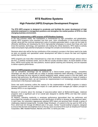 RTS Realtime Systems
            High Potential (HIPO) Employee Development Program

The RTS HIPO program is designed to accelerate and facilitate the career development of high
potential employees to management positions and strengthen the market position of RTS in a fast
changing business environment.

Reason for implementing a HIPO program at RTS Realtime Systems:
In the new business reality, the marketplace is characterized by high competition and globalization,
making HIPO programs more important now than ever. Upon consideration of the turbulent business
climate, along with the nontrivial replacement costs of company-generated talent, a case can be made for
efficiently identifying and developing the firm's high-potential employees to ensure that those who best
know the business, technology, and operations are making the critical decisions. RTS needs to actively
select and prepare high potential employees to manage the complex environments we are facing.

Decisions about who will be the key contributors of the company’s success in the future need to be made
as early as possible and specialized career development will follow to ensure the best and brightest
quickly rise to the top.

HIPO programs are most often characterized by a fast rate of lateral movement through various roles in
the firm, a carefully monitored career, and an elite but usually secretive status. As future leaders of their
firms, HIPOs move quickly into new positions, receive special coaching and mentoring, and are expected
to deliver superior performance.


Impact of HIPO programs on today’s business world:
Just as competitive advantage can be achieved by a fast-to-market product strategy, competitive
advantage can also be created with our ability to develop leadership talent efficiently. A pressing need
exists to decrease the time required to identify leadership needs, assess current or find new talent, and
develop high performers. By efficiently developing HIPOs' leadership competencies in hopes of creating a
savvy top management team, we can improve our responsiveness to an increasingly complex business
environment in the financial market place.

Some real world scenarios outline the reasons for the implementation of HIPO programs in today’s
business environment and the positive impact of a well planned and managed job rotation principle to
develop HIPO’s in our organization.

Because of concerns about the shortage of executive-caliber talent at McDonnell-Douglas, rotational
programs were a significant part of an overall plan designed to identify HIPOs and help their careers
quickly progress.
At PepsiCo, tolerating mediocrity in employee performance demoralized their top performers and
encouraged the company to expedite the early identification of HIPOs to develop top management talent.
In each case, the corporation aggressively selected HIPO talent and groomed them through a series of
challenging rotational assignments. Consider Edgar Woolward, Jr's ascent to the top spot as CEO at Du
Pont, which took him through 20 different jobs in 32 years. Similar "muscle-building" programs, designed
to ensure that the best and brightest move to the top, have occurred at firms such as Greyhound Financial
Corporation, IBM, Hewlett-Packard, Marriott, and AT&T, to name just a few.




                                                                                                  1|P a g e
 