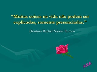 “ Muitas coisas na vida não podem ser explicadas, somente presenciadas.”                                        Doutora Rachel Naomi Remen P.S.B. 