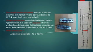 Two upright (medial and lateral) attached to the drop
lock knee joint from above and below and connects
AFO & lower thigh band respectively.
Straight set knee joint allows free flexion and prevents
hyperextension. It is used with drop lock which is a
wedge shaped metal piece that is placed on upright bar.
When knee extends it drops over the joint and locks it
Width at knee joint =
Anatomical knee width + 10 to 12 mm
 