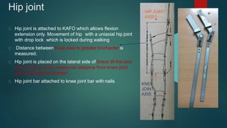 Hip joint
Hip joint is attached to KAFO which allows flexion
extension only. Movement of hip with a uniaxial hip joint
with drop lock which is locked during walking
Distance between knee axis to greater trochanter is
measured.
Hip joint is placed on the lateral side of brace till the axis
of hip joint is at the measured distance from knee joint
axis to greater trochanter
Hip joint bar attached to knee joint bar with nails
HIP JOINT
AXIS
KNEE
JOINT
AXIS
 