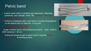 Pelvic band
A pelvic band which is padded rigid steel band extending
posteriorly and laterally which fits between iliac crest
and greater trochanter
In front it is fastened with a soft Velcro or buckle strap fastener
.on the lateral side it is attached to hip joint
Measurement of pelvic band:
length of pelvic band =(circumference at pelvic level –ASIS to
ASIS distance) + 50 mm
Cutting off excess length of pelvic band if required equally
from both side & banding is done
 