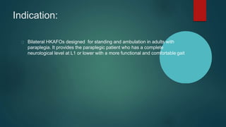 Indication:
Bilateral HKAFOs designed for standing and ambulation in adults with
paraplegia. It provides the paraplegic patient who has a complete
neurological level at L1 or lower with a more functional and comfortable gait
 
