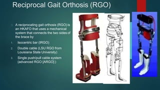 Reciprocal Gait Orthosis (RGO)
A reciprocating gait orthosis (RGO) is
an HKAFO that uses a mechanical
system that connects the two sides of
the brace by
1. Isocentric bar (IRGO)
2. Double cable (LSU RGO from
Louisiana State University)
3. Single push/pull cable system
(advanced RGO [ARGO] )
 