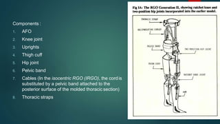 Components :
1. AFO
2. Knee joint
3. Uprights
4. Thigh cuff
5. Hip joint
6. Pelvic band
7. Cables (In the isocentric RGO (IRGO), the cord is
substituted by a pelvic band attached to the
posterior surface of the molded thoracic section)
8. Thoracic straps
 
