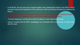 In all RGOs, the hip joints are coupled together with cables(pelvic band in the IRGO) which
provides mechanical assistance to hip extension while preventing simultaneous bilateral hip
flexion
As a step is initiated and hip flexion takes place on one side, the cable coupling induces
hip extension on the opposite side, producing a reciprocal walking pattern
Forward stepping is achieved by active hip flexion, lower abdominal muscle
Using 2 crutches and an RGO, paraplegics can ambulate with a 4-point gait. A walker may
also be used
 