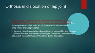 Orthosis in dislocation of hip joint
Once reduced, a total hip can be stabilized with an orthosis until the
compromised soft tissue heals and creates scarring around the jointThis
usually prevents further dislocations if the femoral and acetabular
components are well positioned
In the past, hip spica casts have been shown to be useful for this purpose.
Currently, orthoses offer several advantages over casts. Orthoses weigh
less, which makes them easier totolerate during ambulation
 