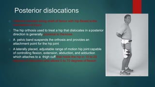 Posterior dislocations
Violence directed along shaft of femur with hip flexed is the
mechanism of injury
The hip orthosis used to treat a hip that dislocates in a posterior
direction is generally proximal to the knee
A pelvic band suspends the orthosis and provides an
attachment point for the hip joint
A laterally placed, adjustable range of motion hip joint capable
of controlling flexion, extension, abduction, and adduction
which attaches to a thigh cuff that holds the hip in 10 to 20
degrees of abduction and allows 0 to 70 degrees of flexion
 