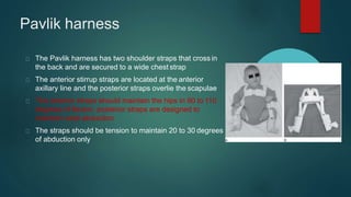 Pavlik harness
The Pavlik harness has two shoulder straps that cross in
the back and are secured to a wide chest strap
The anterior stirrup straps are located at the anterior
axillary line and the posterior straps overlie the scapulae
The anterior straps should maintain the hips in 90 to 110
degrees of flexion. posterior straps are designed to
maintain wide abduction
The straps should be tension to maintain 20 to 30 degrees
of abduction only
 