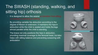 The SWASH (standing, walking, and
sitting hip) orthosis
It is designed to allow the wearer to transition from sitting
or crawling to standing or walking
By providing variable hip abduction according to the
degree of flexion or extension, it maintains the hips in
abduction while the child is seated and holds the legs
almost parallel while the child is standing
The brace not only positions the hips in abduction,
providing maximal coverage to the femoral head, but also
helps with sitting balance and preventing scissoring with
ambulation
 
