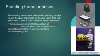 Standing frame orthoses
The standing brace allow independent standing and free
use of the upper extremities for the very young child with
good head control .It does not permit hip or knee flexion
The brace comes as a kit that consists of an unhinged
upright frame with footplates, knee supports, and a
chest/abdominal strap. It can be extended to
accommodate growth
 