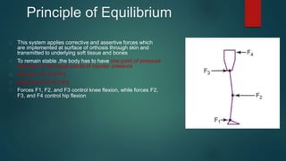 Principle of Equilibrium
This system applies corrective and assertive forces which
are implemented at surface of orthosis through skin and
transmitted to underlying soft tissue and bones
To remain stable ,the body has to have one point of pressure
opposed by two equal points of counter pressure
Hip joint: F3 =F2+F4
Knee joint: F2=F1+F3
Forces F1, F2, and F3 control knee flexion, while forces F2,
F3, and F4 control hip flexion
 