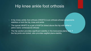 Hip knee ankle foot orthosis
A hip–knee–ankle–foot orthosis (HKAFO) is an orthosis whose components
stabilize or lock the hip, knee and ankle
The typical HKAFO is a pair of KAFOs linked above the hip with either a
pelvic band, lumbosacral orthosis
The hip section provides significant stability in the transverse plane and, if
the hip joints are locked, also provides sagittal plane stability
 