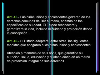 Art. 45.- Las niñas, niños y adolescentes gozarán de los 
derechos comunes del ser humano, además de los 
específicos de su edad. El Estado reconocerá y 
garantizará la vida, incluido el cuidado y protección desde 
la concepción.
 
Art. 46.- El Estado adoptará, entre otras, las siguientes 
medidas que aseguren a las niñas, niños y adolescentes:
 
Atención a menores de seis años, que garantice su 
nutrición, salud, educación y cuidado diario en un marco 
de protección integral de sus derechos
 