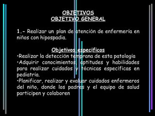 OBJETIVOS
              OBJETIVO GENERAL

1.- Realizar un plan de atención de enfermería en
niños con hipospadia.

                Objetivos específicos
•Realizar la detección temprana de esta patología
•Adquirir conocimientos, aptitudes y habilidades
para realizar cuidados y técnicas específicas en
pediatría.
•Planificar, realizar y evaluar cuidados enfermeros
del niño, donde los padres y el equipo de salud
participen y colaboren
 