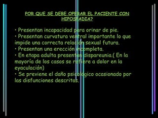 POR QUE SE DEBE OPERAR EL PACIENTE CON
                 HIPOSPADIA?

• Presentan incapacidad para orinar de pie.
• Presentan curvatura ventral importante lo que
impide una correcta relación sexual futura.
• Presentan una erección incompleta.
• En etapa adulta presentan dispareunia.( En la
mayoría de los casos se refiere a dolor en la
eyaculación)
• Se previene el daño psicológico ocasionado por
las disfunciones descritas.
 