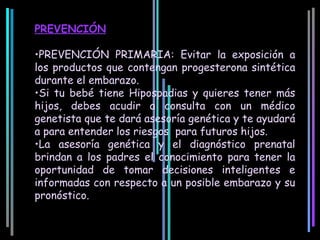 PREVENCIÓN

•PREVENCIÓN PRIMARIA: Evitar la exposición a
los productos que contengan progesterona sintética
durante el embarazo.
•Si tu bebé tiene Hipospadias y quieres tener más
hijos, debes acudir a consulta con un médico
genetista que te dará asesoría genética y te ayudará
a para entender los riesgos para futuros hijos.
•La asesoría genética y el diagnóstico prenatal
brindan a los padres el conocimiento para tener la
oportunidad de tomar decisiones inteligentes e
informadas con respecto a un posible embarazo y su
pronóstico.
 