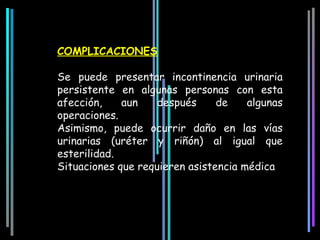 COMPLICACIONES

Se puede presentar incontinencia urinaria
persistente en algunas personas con esta
afección,    aun    después     de    algunas
operaciones.
Asimismo, puede ocurrir daño en las vías
urinarias (uréter y riñón) al igual que
esterilidad.
Situaciones que requieren asistencia médica
 